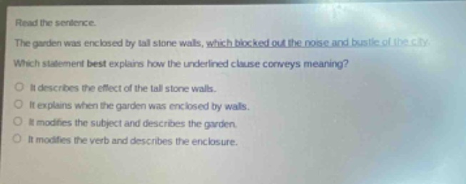 read the sentence. the garden was enclosed by tall stone walls, which blocked out the noise and bustle of the city. which statement best explains how the underlined clause conveys meaning? it describes the effect of the tall stone walls. it explains when the garden was enclosed by walls. it modifies the subject and describes the garden. it modifies the verb and describes the enclosure.