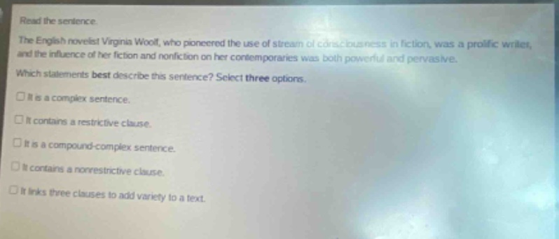 read the sentence. the english novelist virginia woolf, who pioneered the use of stream of consciousness in fiction, was a prolific writer, and the influence of her fiction and nonfiction on her contemporaries was both powerful and pervasive. which statements best describe this sentence? select three options. it is a complex sentence. it contains a restrictive clause. it is a compound - complex sentence. it contains a nonrestrictive clause. it links three clauses to add variety to a text.