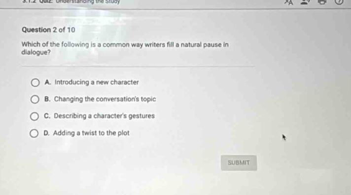 question 2 of 10 which of the following is a common way writers fill a natural pause in dialogue? a. introducing a new character b. changing the conversations topic c. describing a characters gestures d. adding a twist to the plot