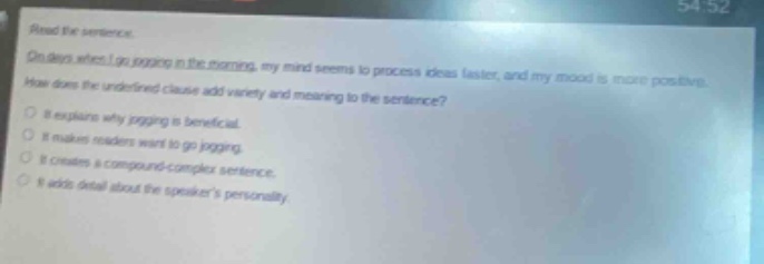 read the sentence. on days when i go jogging in the morning, my mind seems to process ideas faster, and my mood is more positive. how does the underlined clause add variety and meaning to the sentence? it explains why jogging is beneficial. it makes readers want to go jogging. it creates a compound - complex sentence. it adds detail about the speakers personality.