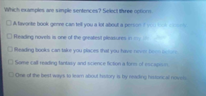 which examples are simple sentences? select three options. a favorite book genre can tell you a lot about a person if you look closely. reading novels is one of the greatest pleasures in my life. reading books can take you places that you have never been before. some call reading fantasy and science fiction a form of escapism. one of the best ways to learn about history is by reading historical novels.