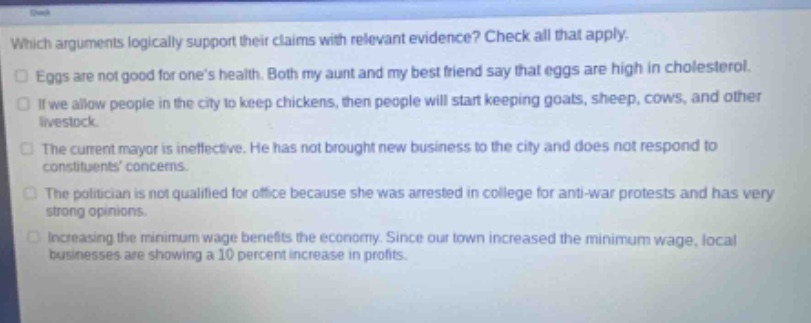 which arguments logically support their claims with relevant evidence? check all that apply. eggs are not good for ones health. both my aunt and my best friend say that eggs are high in cholesterol. if we allow people in the city to keep chickens, then people will start keeping goats, sheep, cows, and other livestock. the current mayor is ineffective. he has not brought new business to the city and does not respond to constituents concerns. the politician is not qualified for office because she was arrested in college for anti - war protests and has very strong opinions. increasing the minimum wage benefits the economy. since our town increased the minimum wage, local businesses are showing a 10 percent increase in profits.