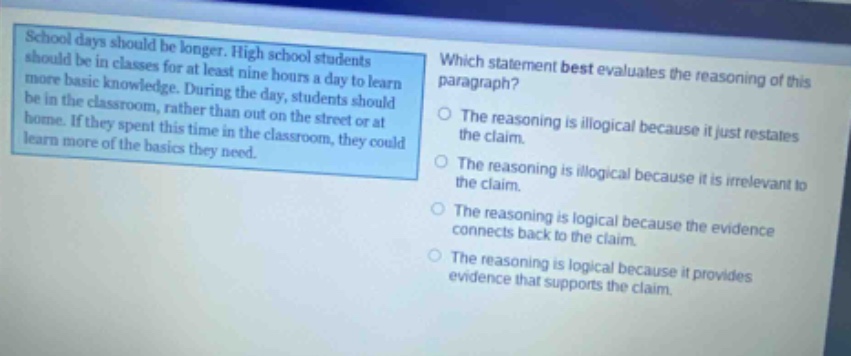 school days should be longer. high school students should be in classes for at least nine hours a day to learn more basic knowledge. during the day, students should be in the classroom, rather than out on the street or at home. if they spent this time in the classroom, they could learn more of the basics they need. which statement best evaluates the reasoning of this paragraph? the reasoning is illogical because it just restates the claim. the reasoning is illogical because it is irrelevant to the claim. the reasoning is logical because the evidence connects back to the claim. the reasoning is logical because it provides evidence that supports the claim.