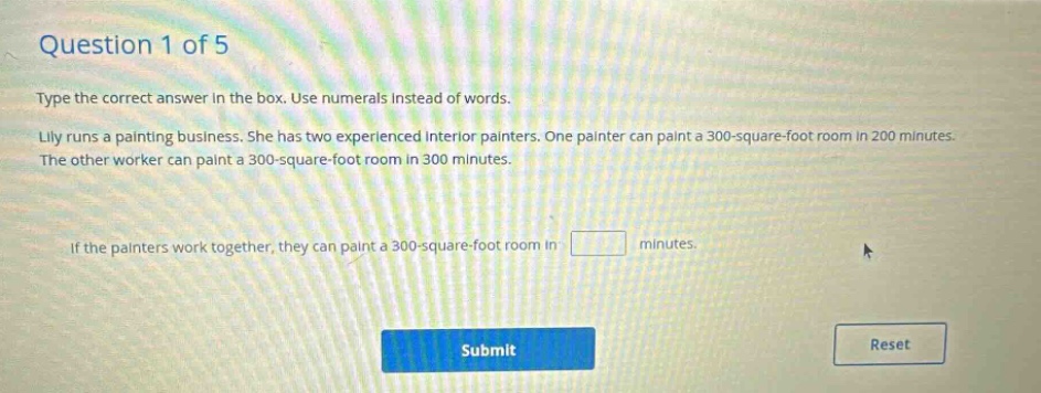 question 1 of 5 type the correct answer in the box. use numerals instead of words. lilly runs a painting business. she has two experienced interior painters. one painter can paint a 300 - square - foot room in 200 minutes. the other worker can paint a 300 - square - foot room in 300 minutes. if the painters work together, they can paint a 300 - square - foot room in minutes.