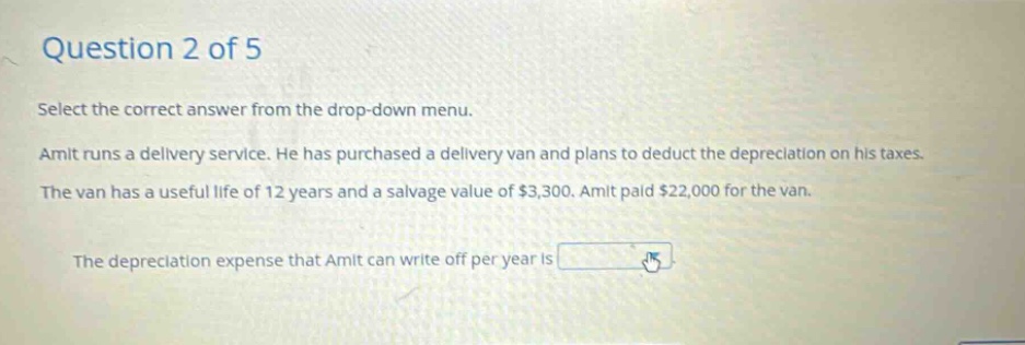 question 2 of 5 select the correct answer from the drop - down menu. amit runs a delivery service. he has purchased a delivery van and plans to deduct the depreciation on his taxes. the van has a useful life of 12 years and a salvage value of $3,300. amit paid $22,000 for the van. the depreciation expense that amit can write off per year is