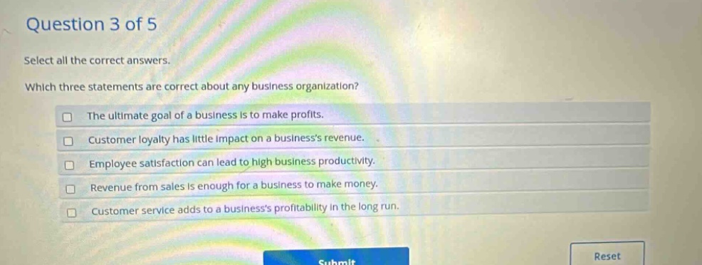 question 3 of 5 select all the correct answers. which three statements are correct about any business organization? the ultimate goal of a business is to make profits. customer loyalty has little impact on a businesss revenue. employee satisfaction can lead to high business productivity. revenue from sales is enough for a business to make money. customer service adds to a businesss profitability in the long run.