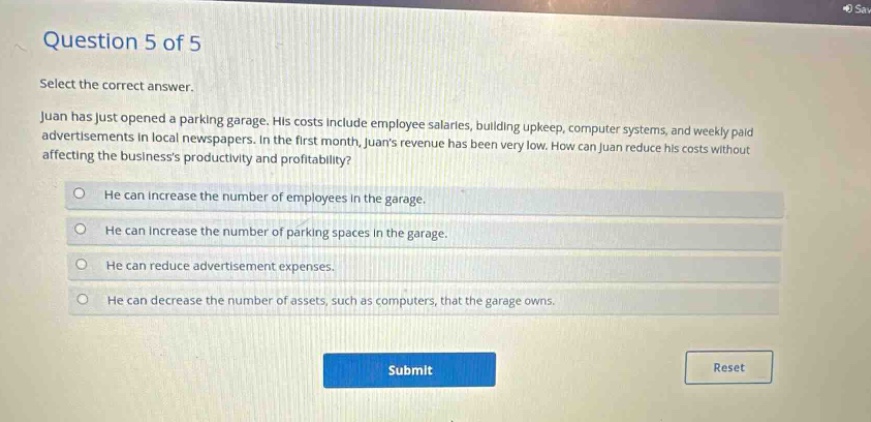 question 5 of 5 select the correct answer. juan has just opened a parking garage. his costs include employee salaries, building upkeep, computer systems, and weekly paid advertisements in local newspapers. in the first month, juans revenue has been very low. how can juan reduce his costs without affecting the businesss productivity and profitability? he can increase the number of employees in the garage. he can increase the number of parking spaces in the garage. he can reduce advertisement expenses. he can decrease the number of assets, such as computers, that the garage owns.