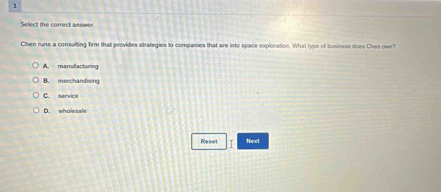 1 select the correct answer. chen runs a consulting firm that provides strategies to companies that are into space exploration. what type of business does chen own? a. manufacturing b. merchandising c. service d. wholesale reset next