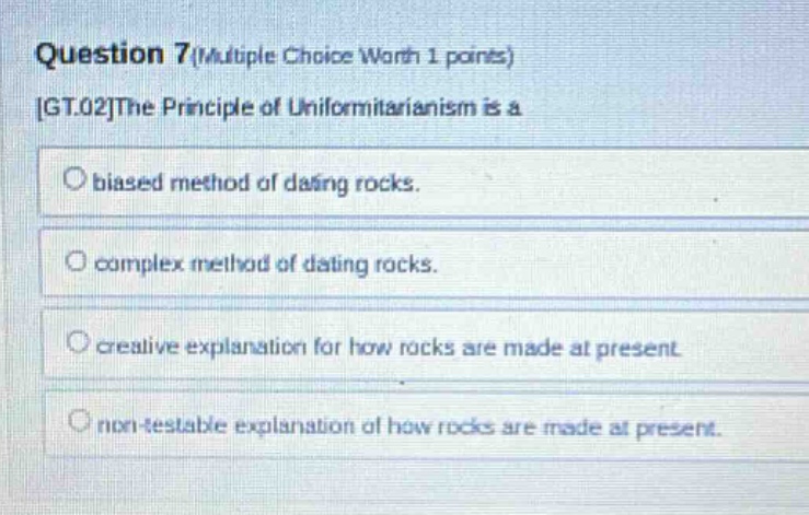 question 7 (multiple choice worth 1 points) gt.02the principle of uniformitarianism is a biased method of dating rocks. complex method of dating rocks. creative explanation for how rocks are made at present non - testable explanation of how rocks are made at present.