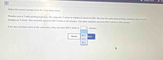 select the correct answer from the drop - down menu. phoebe runs a t - shirt printing business. she ships the t - shirts to retailers in boxes of 200. she has two automated printing machines that can print designs on t - shirts. one machine can print 200 t - shirts in 50 minutes. the other machine can print 200 t - shirts in 150 minutes. if the two machines work at the same time, they can print 200 t - shirts in minutes. reset next 36.5 37.5 38.5