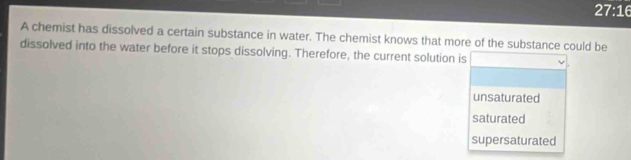 a chemist has dissolved a certain substance in water. the chemist knows that more of the substance could be dissolved into the water before it stops dissolving. therefore, the current solution is unsaturated saturated supersaturated
