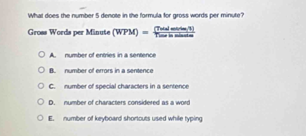 what does the number 5 denote in the formula for gross words per minute? gross words per minute (wpm) = (total entries/5)/time in minutes a. number of entries in a sentence b. number of errors in a sentence c. number of special characters in a sentence d. number of characters considered as a word e. number of keyboard shortcuts used while typing