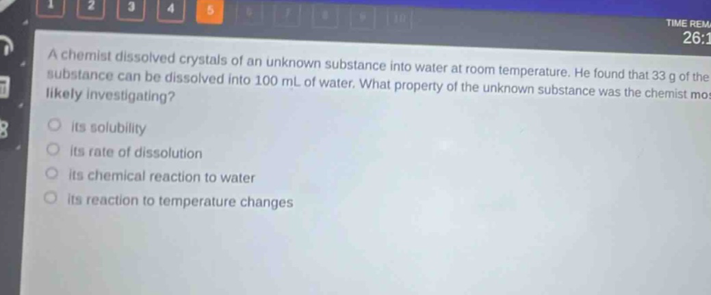 a chemist dissolved crystals of an unknown substance into water at room temperature. he found that 33 g of the substance can be dissolved into 100 ml of water. what property of the unknown substance was the chemist most likely investigating? its solubility its rate of dissolution its chemical reaction to water its reaction to temperature changes