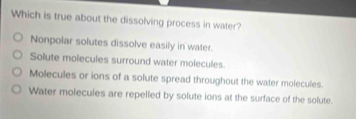 which is true about the dissolving process in water? nonpolar solutes dissolve easily in water. solute molecules surround water molecules. molecules or ions of a solute spread throughout the water molecules. water molecules are repelled by solute ions at the surface of the solute.