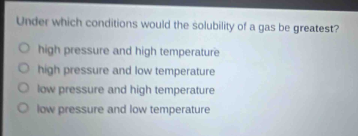 under which conditions would the solubility of a gas be greatest? high pressure and high temperature high pressure and low temperature low pressure and high temperature low pressure and low temperature