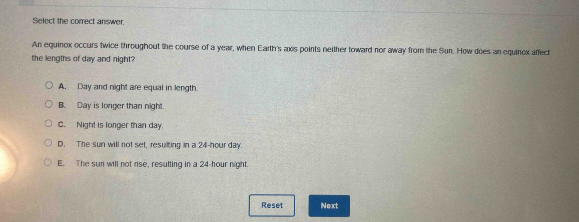 select the correct answer. an equinox occurs twice throughout the course of a year, when earths axis points neither toward nor away from the sun. how does an equinox affect the lengths of day and night? a. day and night are equal in length. b. day is longer than night. c. night is longer than day. d. the sun will not set, resulting in a 24 - hour day. e. the sun will not rise, resulting in a 24 - hour night.