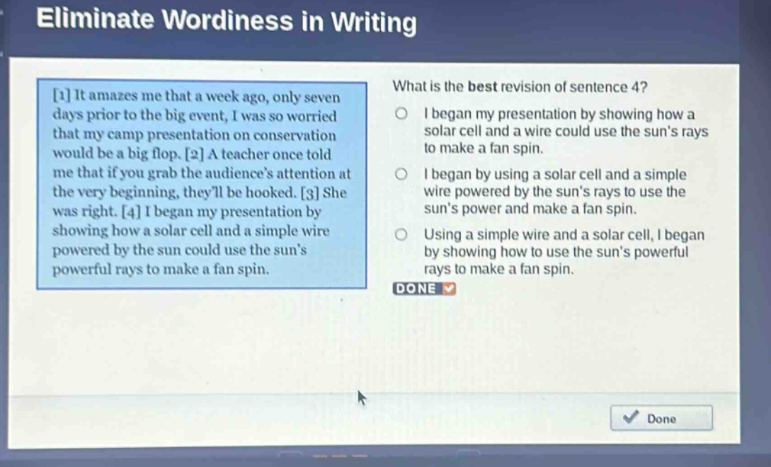 eliminate wordiness in writing\nwhat is the best revision of sentence 4?\n1 it amazes me that a week ago, only seven days prior to the big event, i was so worried that my camp presentation on conservation would be a big flop. 2 a teacher once told me that if you grab the audiences attention at the very beginning, theyll be hooked. 3 she was right. 4 i began my presentation by showing how a solar cell and a simple wire powered by the sun could use the suns powerful rays to make a fan spin.\ni began my presentation by showing how a solar cell and a wire could use the suns rays to make a fan spin.\ni began by using a solar cell and a simple wire powered by the suns rays to use the suns power and make a fan spin.\nusing a simple wire and a solar cell, i began by showing how to use the suns powerful rays to make a fan spin.\ndone