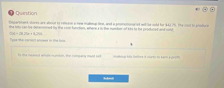 question department stores are about to release a new makeup line, and a promotional kit will be sold for $42.75. the cost to produce the kits can be determined by the cost function, where x is the number of kits to be produced and sold: c(x)=28.25x + 8,250. type the correct answer in the box. to the nearest whole number, the company must sell makeup kits before it starts to earn a profit. submit