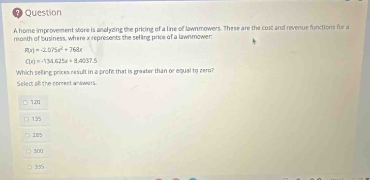 question a home improvement store is analyzing the pricing of a line of lawnmowers. these are the cost and revenue functions for a month of business, where x represents the selling price of a lawnmower: r(x)= -2.075x² + 768x c(x)= -134.625x + 8,4037.5 which selling prices result in a profit that is greater than or equal to zero? select all the correct answers. 120 135 285 300 335