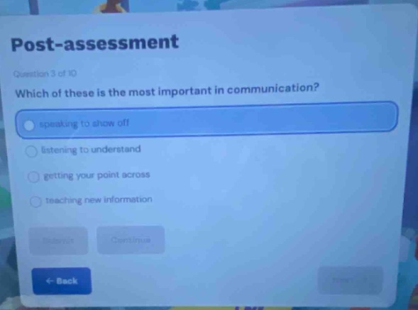 post - assessment\nquestion 3 of 10\nwhich of these is the most important in communication?\nspeaking to show off\nlistening to understand\ngetting your point across\nteaching new information