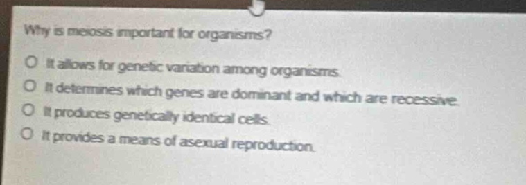 why is meiosis important for organisms? it allows for genetic variation among organisms. it determines which genes are dominant and which are recessive. it produces genetically identical cells. it provides a means of asexual reproduction.