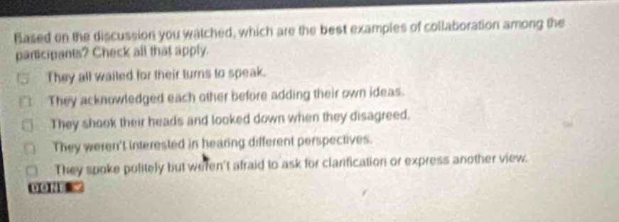 based on the discussion you watched, which are the best examples of collaboration among the participants? check all that apply. they all waited for their turns to speak. they acknowledged each other before adding their own ideas. they shook their heads and looked down when they disagreed. they werent interested in hearing different perspectives. they spoke politely but werent afraid to ask for clarification or express another view.
