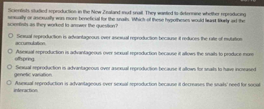 scientists studied reproduction in the new zealand mud snail. they wanted to determine whether reproducing sexually or asexually was more beneficial for the snails. which of these hypotheses would least likely aid the scientists as they worked to answer the question?\no sexual reproduction is advantageous over asexual reproduction because it reduces the rate of mutation accumulation.\no asexual reproduction is advantageous over sexual reproduction because it allows the snails to produce more offspring.\no sexual reproduction is advantageous over asexual reproduction because it allows for snails to have increased genetic variation.\no asexual reproduction is advantageous over sexual reproduction because it decreases the snails need for social interaction.