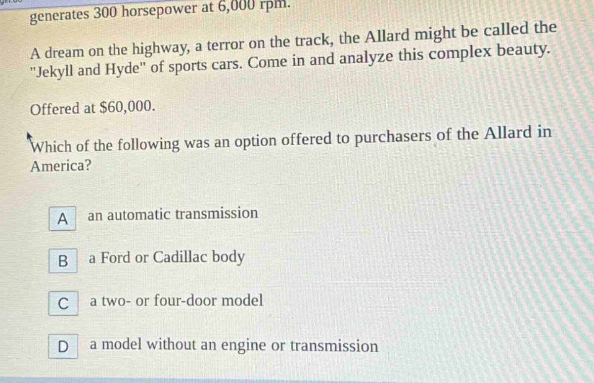 generates 300 horsepower at 6,000 rpm. a dream on the highway, a terror on the track, the allard might be called the \jekyll and hyde\ of sports cars. come in and analyze this complex beauty. offered at $60,000. which of the following was an option offered to purchasers of the allard in america? a an automatic transmission b a ford or cadillac body c a two- or four - door model d a model without an engine or transmission