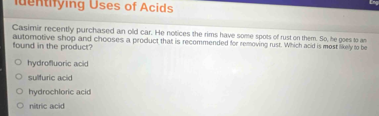 identifying uses of acids\ncasimir recently purchased an old car. he notices the rims have some spots of rust on them. so, he goes to an automotive shop and chooses a product that is recommended for removing rust. which acid is most likely to be found in the product?\n○ hydrofluoric acid\n○ sulfuric acid\n○ hydrochloric acid\n○ nitric acid