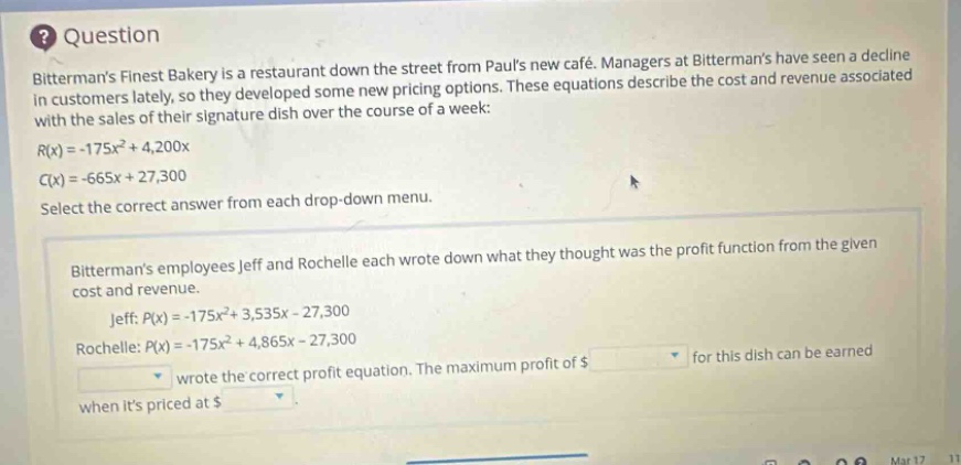 question bittermans finest bakery is a restaurant down the street from pauls new café. managers at bittermans have seen a decline in customers lately, so they developed some new pricing options. these equations describe the cost and revenue associated with the sales of their signature dish over the course of a week: r(x)= - 175x² + 4,200x c(x)= - 665x + 27,300 select the correct answer from each drop - down menu. bittermans employees jeff and rochelle each wrote down what they thought was the profit function from the given cost and revenue. jeff: p(x)= - 175x² + 3,535x - 27,300 rochelle: p(x)= - 175x² + 4,865x - 27,300 wrote the correct profit equation. the maximum profit of $ for this dish can be earned when its priced at $