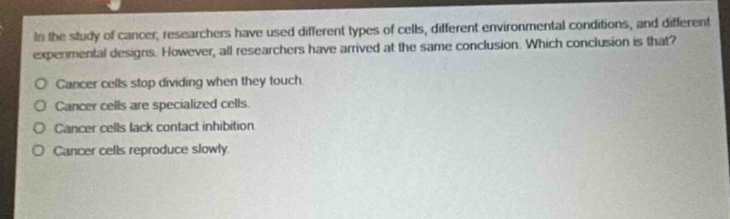 in the study of cancer, researchers have used different types of cells, different environmental conditions, and different experimental designs. however, all researchers have arrived at the same conclusion. which conclusion is that?\no cancer cells stop dividing when they touch.\no cancer cells are specialized cells.\no cancer cells lack contact inhibition.\no cancer cells reproduce slowly.