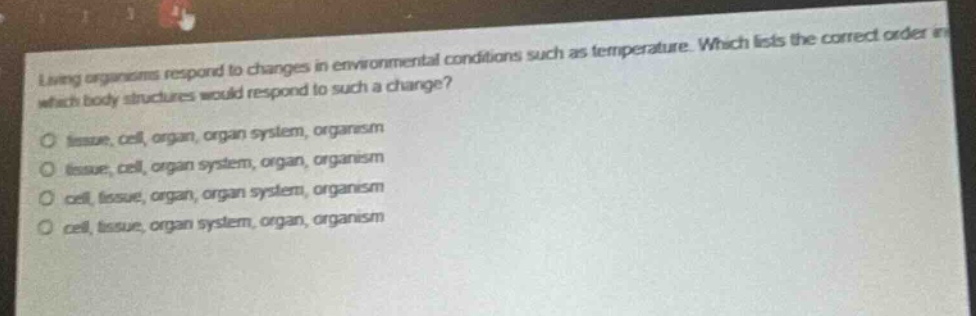 living organisms respond to changes in environmental conditions such as temperature. which lists the correct order in which body structures would respond to such a change?\no tissue, cell, organ, organ system, organism\no tissue, cell, organ system, organ, organism\no cell, tissue, organ, organ system, organism\no cell, tissue, organ system, organ, organism