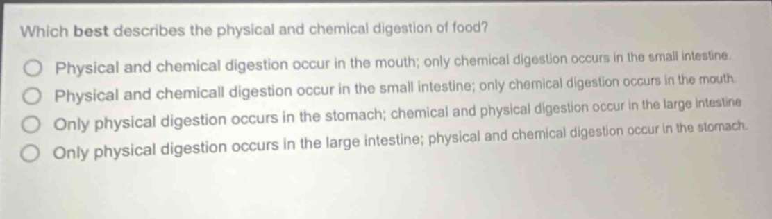 which best describes the physical and chemical digestion of food? physical and chemical digestion occur in the mouth; only chemical digestion occurs in the small intestine. physical and chemical digestion occur in the small intestine; only chemical digestion occurs in the mouth. only physical digestion occurs in the stomach; chemical and physical digestion occur in the large intestine. only physical digestion occurs in the large intestine; physical and chemical digestion occur in the stomach.