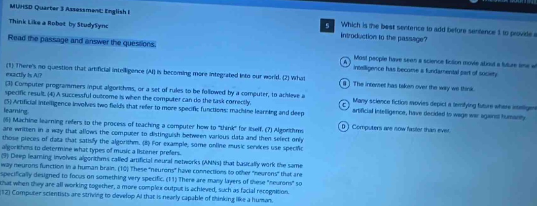 muhsd quarter 3 assessment: english i think like a robot by studysync read the passage and answer the questions: (1) theres no question that artificial intelligence (ai) is becoming more integrated into our world. (2) what exactly is ai? (3) computer programmers input algorithms, or a set of rules to be followed by a computer, to achieve a specific result. (4) a successful outcome is when the computer can do the task correctly. (5) artificial intelligence involves two fields that refer to more specific functions: machine learning and deep learning. (6) machine learning refers to the process of teaching a computer how to \think\ for itself. (7) algorithms are written in a way that allows the computer to distinguish between various data and then select only those pieces of data that satisfy the algorithm. (8) for example, some online music services use specific algorithms to determine what types of music a listener prefers. (9) deep learning involves artificial neural networks (anns) that basically work the same way neurons function in a human brain. (10) these \neurons\ are specifically designed to focus on something very specific. (11) there are many layers of these \neurons\ that are connected when they are working together, a more complex output is achieved, such as facial recognition. (12) computer scientists are striving to develop ai that is nearly capable of thinking like a human. 5 which is the best sentence to add before sentence 1 to provide introduction to the passage? a most people have seen a science - fiction movie about a future time intelligence has become a fundamental part of society b the internet has taken over the way we think. c many science - fiction movies depict a terrifying future where artificial intelligence, have decided to wage war against humanity d computers are now faster than ever.