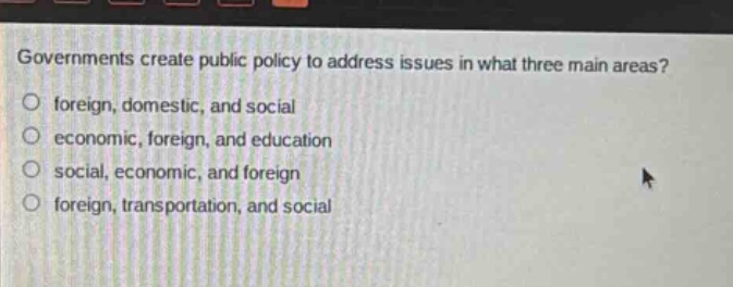 governments create public policy to address issues in what three main areas?\no foreign, domestic, and social\no economic, foreign, and education\no social, economic, and foreign\no foreign, transportation, and social