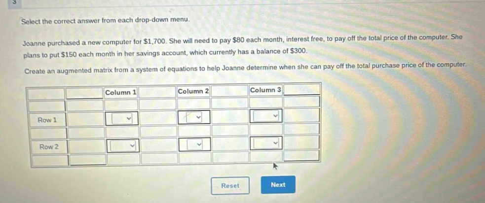 select the correct answer from each drop - down menu. joanne purchased a new computer for $1,700. she will need to pay $80 each month, interest free, to pay off the total price of the computer. she plans to put $150 each month in her savings account, which currently has a balance of $300. create an augmented matrix from a system of equations to help joanne determine when she can pay off the total purchase price of the computer.