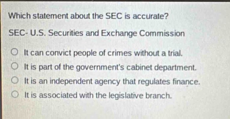 which statement about the sec is accurate? sec- u.s. securities and exchange commission it can convict people of crimes without a trial. it is part of the government’s cabinet department. it is an independent agency that regulates finance. it is associated with the legislative branch.