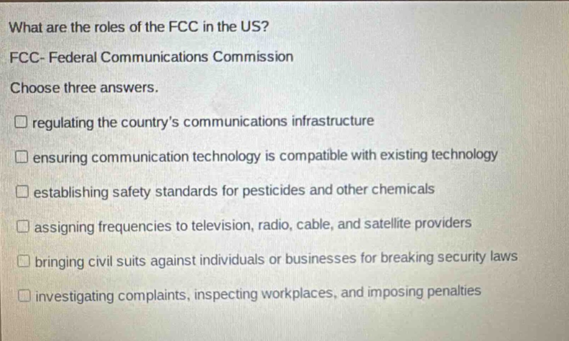what are the roles of the fcc in the us? fcc- federal communications commission choose three answers. regulating the countrys communications infrastructure ensuring communication technology is compatible with existing technology establishing safety standards for pesticides and other chemicals assigning frequencies to television, radio, cable, and satellite providers bringing civil suits against individuals or businesses for breaking security laws investigating complaints, inspecting workplaces, and imposing penalties