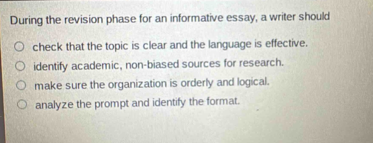 during the revision phase for an informative essay, a writer should check that the topic is clear and the language is effective. identify academic, non - biased sources for research. make sure the organization is orderly and logical. analyze the prompt and identify the format.