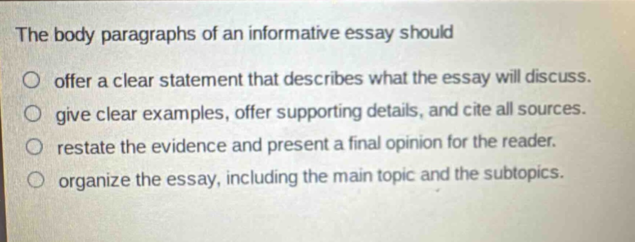 the body paragraphs of an informative essay should offer a clear statement that describes what the essay will discuss. give clear examples, offer supporting details, and cite all sources. restate the evidence and present a final opinion for the reader. organize the essay, including the main topic and the subtopics.