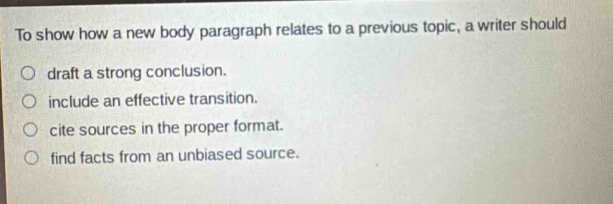 to show how a new body paragraph relates to a previous topic, a writer should draft a strong conclusion. include an effective transition. cite sources in the proper format. find facts from an unbiased source.