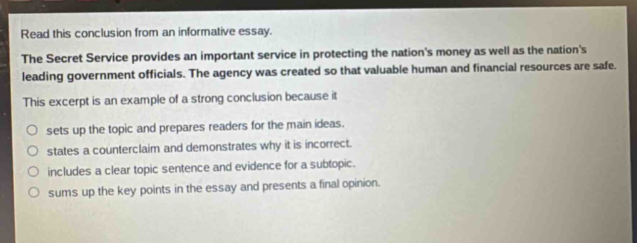 read this conclusion from an informative essay. the secret service provides an important service in protecting the nations money as well as the nations leading government officials. the agency was created so that valuable human and financial resources are safe. this excerpt is an example of a strong conclusion because it sets up the topic and prepares readers for the main ideas. states a counterclaim and demonstrates why it is incorrect. includes a clear topic sentence and evidence for a subtopic. sums up the key points in the essay and presents a final opinion.