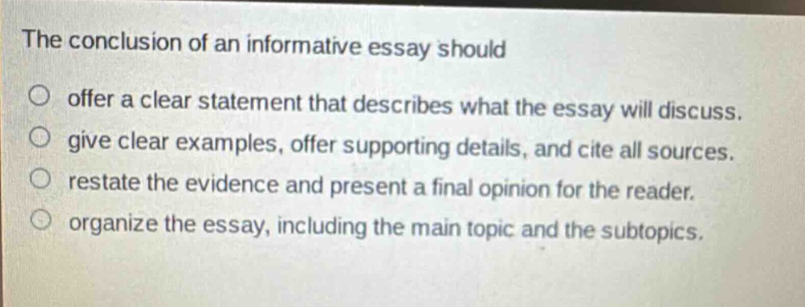 the conclusion of an informative essay should offer a clear statement that describes what the essay will discuss. give clear examples, offer supporting details, and cite all sources. restate the evidence and present a final opinion for the reader. organize the essay, including the main topic and the subtopics.