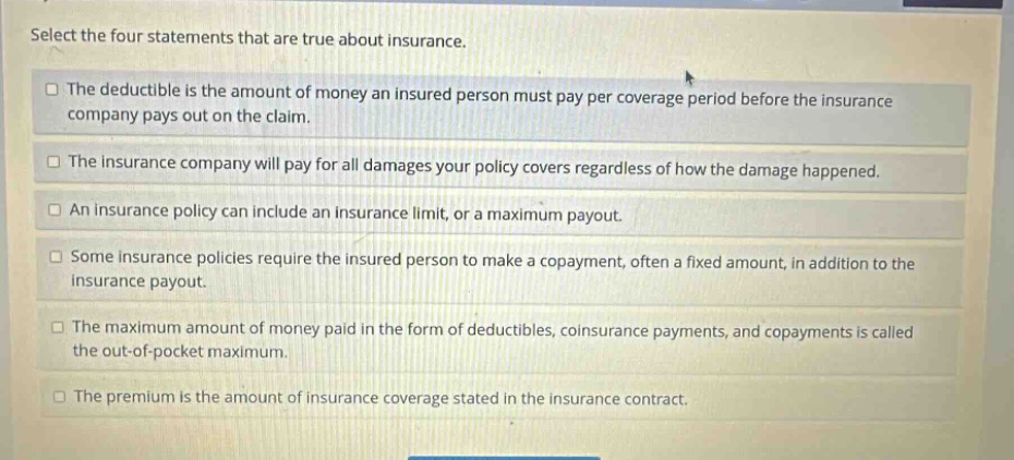 select the four statements that are true about insurance. the deductible is the amount of money an insured person must pay per coverage period before the insurance company pays out on the claim. the insurance company will pay for all damages your policy covers regardless of how the damage happened. an insurance policy can include an insurance limit, or a maximum payout. some insurance policies require the insured person to make a copayment, often a fixed amount, in addition to the insurance payout. the maximum amount of money paid in the form of deductibles, coinsurance payments, and copayments is called the out - of - pocket maximum. the premium is the amount of insurance coverage stated in the insurance contract.