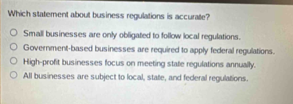 which statement about business regulations is accurate? small businesses are only obligated to follow local regulations. government - based businesses are required to apply federal regulations. high - profit businesses focus on meeting state regulations annually. all businesses are subject to local, state, and federal regulations.