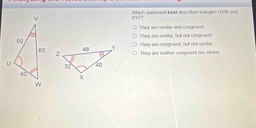 which statement best describes triangles uvw and xyz? they are similar and congruent. they are similar, but not congruent. they are congruent, but not similar. they are neither congruent nor similar.
