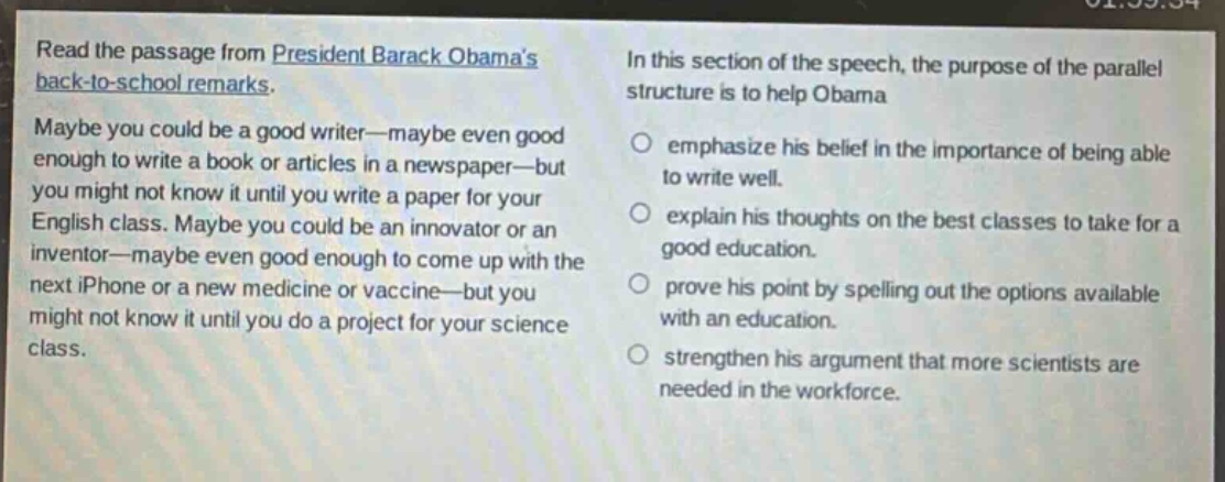 read the passage from president barack obamas back - to - school remarks. maybe you could be a good writer—maybe even good enough to write a book or articles in a newspaper—but you might not know it until you write a paper for your english class. maybe you could be an innovator or an inventor—maybe even good enough to come up with the next iphone or a new medicine or vaccine—but you might not know it until you do a project for your science class. in this section of the speech, the purpose of the parallel structure is to help obama emphasize his belief in the importance of being able to write well. explain his thoughts on the best classes to take for a good education. prove his point by spelling out the options available with an education. strengthen his argument that more scientists are needed in the workforce.