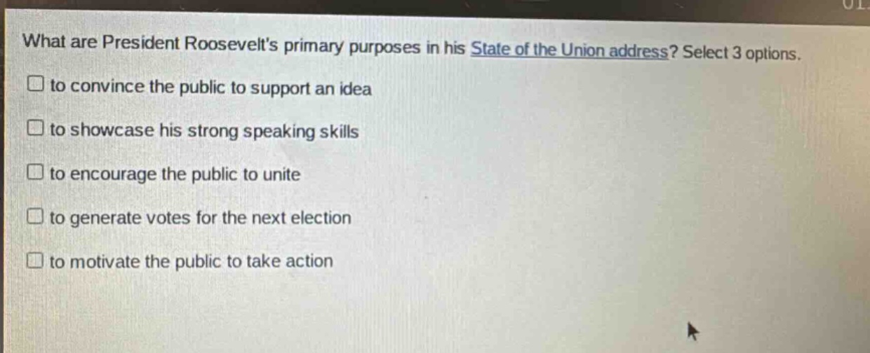 what are president roosevelts primary purposes in his state of the union address? select 3 options. to convince the public to support an idea to showcase his strong speaking skills to encourage the public to unite to generate votes for the next election to motivate the public to take action