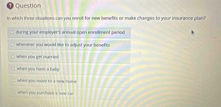 question\nin which three situations can you enroll for new benefits or make changes to your insurance plan?\n□ during your employers annual open enrollment period\n□ whenever you would like to adjust your benefits\n□ when you get married\n□ when you have a baby\n□ when you move to a new home\n□ when you purchase a new car