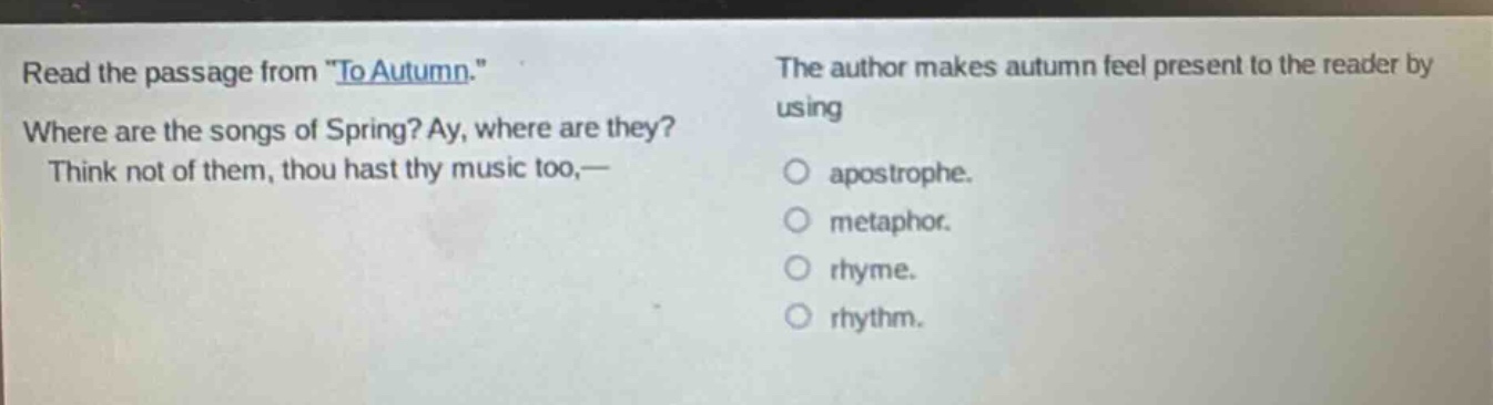 read the passage from \to autumn.\ where are the songs of spring? ay, where are they? think not of them, thou hast thy music too,— the author makes autumn feel present to the reader by using apostrophe. metaphor. rhyme. rhythm.